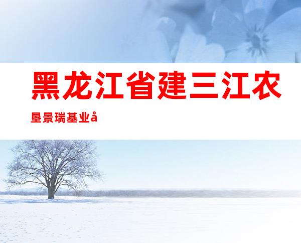 黑龙江省建三江农垦景瑞基业建设工程有限公司